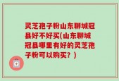 灵芝孢子粉山东聊城冠县好不好买(山东聊城冠县哪里有好的灵芝孢子粉可以购买？)