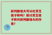 前列腺增大可以吃灵芝孢子粉吗？探讨灵芝孢子粉对前列腺增大的作用？