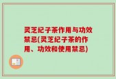 灵芝纪子茶作用与功效禁忌(灵芝纪子茶的作用、功效和使用禁忌)