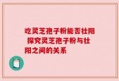 吃灵芝孢子粉能否壮阳 探究灵芝孢子粉与壮阳之间的关系