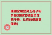 康颐宝破壁灵芝孢子粉价格(康颐宝破壁灵芝孢子粉，让你的健康更值钱)