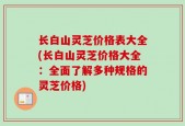 长白山灵芝价格表大全(长白山灵芝价格大全：全面了解多种规格的灵芝价格)