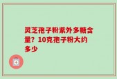 灵芝孢子粉紫外多糖含量？10克孢子粉大约多少
