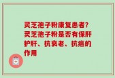 灵芝孢子粉康复患者？灵芝孢子粉是否有保肝护肝、抗衰老、抗癌的作用