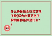 什么身体适合吃灵芝孢子粉(适合吃灵芝孢子粉的身体条件是什么？)