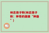 林志孢子粉(林志孢子粉：神奇的健康“神器”)