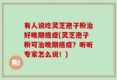 有人说吃灵芝孢子粉治好晚期癌症(灵芝孢子粉可治晚期癌症？听听专家怎么说！)