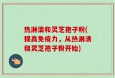 热淋清和灵芝孢子粉(提高免疫力，从热淋清和灵芝孢子粉开始)