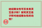 绝经期女性可否食用灵芝孢子粉？探究灵芝孢子粉对绝经期女性的功效？