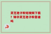 灵芝孢子粉短视频下载？锦华灵芝孢子粉靠谱吗