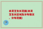 赤灵芝生长范围(赤灵芝生长区域及分布情况、分布范围)
