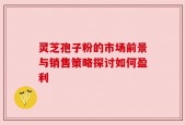 灵芝孢子粉的市场前景与销售策略探讨如何盈利