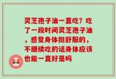 灵芝孢子油一直吃？吃了一段时间灵芝孢子油，感觉身体挺舒服的，不继续吃的话身体应该也能一直好是吗