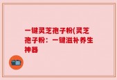 一键灵芝孢子粉(灵芝孢子粉：一键滋补养生神器