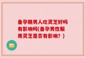 备孕期男人吃灵芝好吗有影响吗(备孕男性服用灵芝是否有影响？)