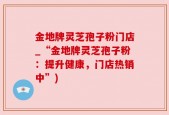 金地牌灵芝孢子粉门店_“金地牌灵芝孢子粉：提升健康，门店热销中”)