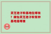灵芝孢子粉基地在哪有？康怡灵芝孢子粉育种基地是哪里