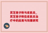 灵芝孢子粉与皮肌炎_灵芝孢子粉在皮肌炎治疗中的应用与效果研究