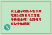 灵芝孢子粉能不能长期吃用(长期食用灵芝孢子粉安全吗？合理使用有益身体健康)