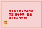 古玉两个童子中间抱着灵芝(童子争锋：抱着灵芝的斗气之争)