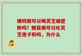姨妈期可以喝灵芝破壁粉吗？糖尿病可以吃灵芝孢子粉吗，为什么