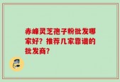 赤峰灵芝孢子粉批发哪家好？推荐几家靠谱的批发商？