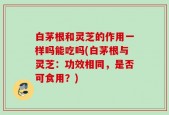 白茅根和灵芝的作用一样吗能吃吗(白茅根与灵芝：功效相同，是否可食用？)
