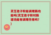 灵芝孢子粉能调理肠功能吗(灵芝孢子粉对肠道功能有调理作用吗？)
