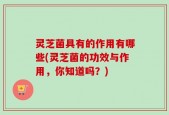 灵芝菌具有的作用有哪些(灵芝菌的功效与作用，你知道吗？)