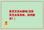 紫灵芝泡水腥味(泡紫灵芝水有异味，如何解决？)