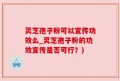 灵芝孢子粉可以宣传功效么_灵芝孢子粉的功效宣传是否可行？)