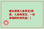 猴头燕窝人参灵芝(燕窝、人参和灵芝，一份高端的时尚饮品！)