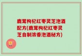 鹿茸枸杞红枣灵芝泡酒配方(鹿茸枸杞红枣灵芝自制浓香泡酒秘方)