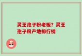 灵芝孢子粉老板？灵芝孢子粉产地排行榜