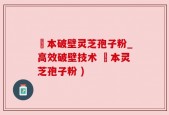蕰本破壁灵芝孢子粉_高效破壁技术 蕰本灵芝孢子粉 )