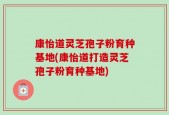康怡道灵芝孢子粉育种基地(康怡道打造灵芝孢子粉育种基地)
