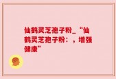 仙鹤灵芝孢子粉_“仙鹤灵芝孢子粉：，增强健康”