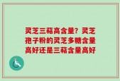 灵芝三萜高含量？灵芝孢子粉的灵芝多糖含量高好还是三萜含量高好