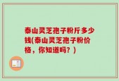 泰山灵芝孢子粉斤多少钱(泰山灵芝孢子粉价格，你知道吗？)