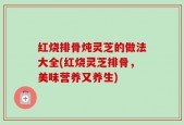 红烧排骨炖灵芝的做法大全(红烧灵芝排骨，美味营养又养生)
