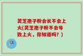 灵芝孢子粉会长不会上火(灵芝孢子粉不会导致上火，你知道吗？)