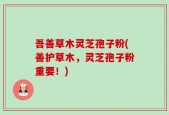 吾善草木灵芝孢子粉(善护草木，灵芝孢子粉重要！)