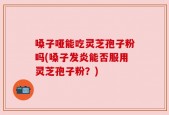 嗓子哑能吃灵芝孢子粉吗(嗓子发炎能否服用灵芝孢子粉？)
