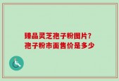 臻品灵芝孢子粉图片？孢子粉市面售价是多少