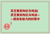 灵芝黄芪枸杞乌鸡汤(灵芝黄芪枸杞乌鸡汤——提高免疫力的好帮手)
