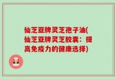 仙芝亚牌灵芝孢子油(仙芝亚牌灵芝胶囊：提高免疫力的健康选择)