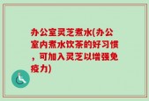 办公室灵芝煮水(办公室内煮水饮茶的好习惯，可加入灵芝以增强免疫力)