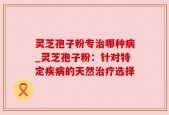 灵芝孢子粉专治哪种病_灵芝孢子粉：针对特定疾病的天然治疗选择