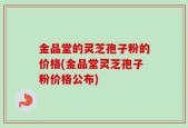 金品堂的灵芝孢子粉的价格(金品堂灵芝孢子粉价格公布)