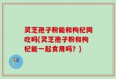 灵芝孢子粉能和枸杞同吃吗(灵芝孢子粉和枸杞能一起食用吗？)